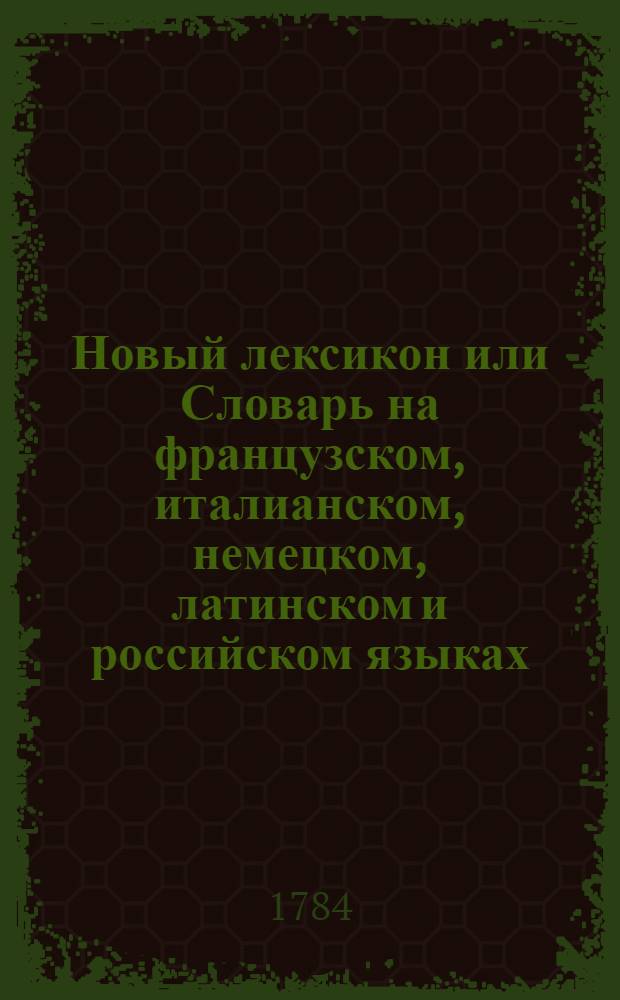 Новый лексикон или Словарь на французском, италианском, немецком, латинском и российском языках, : Содержащий в себе, полное собрание всех употребительных французских слов с самым точнейшим оных на другие четыре языка переводом, и объяснением различных знаменований и всех грамматических свойств, какия токмо каждому слову приличествуют, сообразно Словарю Французской академии