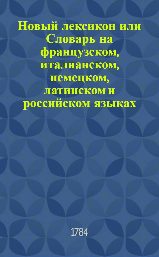 Новый лексикон или Словарь на французском, италианском, немецком, латинском и российском языках : Содержащий в себе, полное собрание всех употребительных французских слов с самым точнейшим оных на другие четыре языка переводом, и объяснением различных знаменований и всех грамматических свойств, какия токмо каждому слову приличествуют, сообразно Словарю Французской академии. Ч.1 : A-F