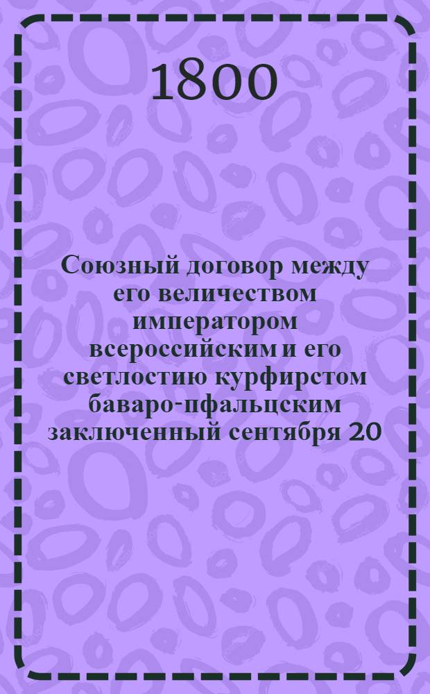 Союзный договор между его величеством императором всероссийским и его светлостию курфирстом баваро-пфальцским заключенный сентября 20/октября 1 дня 1799 года = Traité d'alliance conclu entre sa majesté l'empereur de toutes les Russies et son altesse sérénissime l'electeur Bavaro-Palatin le 20 septembre/1 octobre 1799