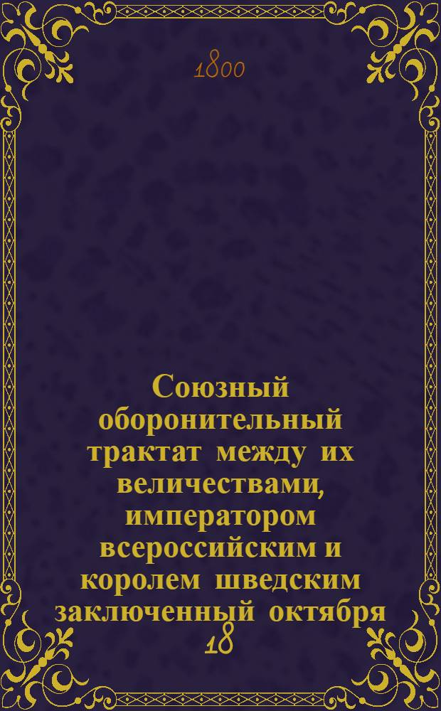Союзный оборонительный трактат между их величествами, императором всероссийским и королем шведским заключенный октября 18/29 дня 1799 года = Traité d'alliance défensive conclu entre leurs majestés, l'empereur de toutes les Russies et le roi de Suède le 18/29 octobre 1799