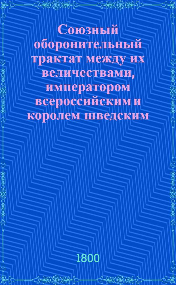 Союзный оборонительный трактат между их величествами, императором всероссийским и королем шведским : Заключенный октября 18/29 дня 1799 года