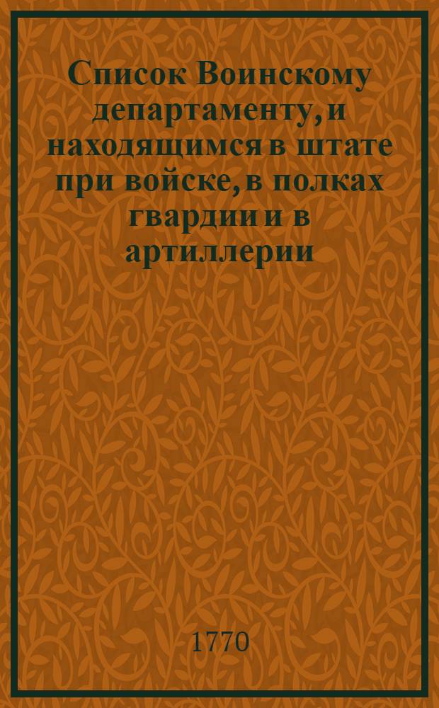 Список Воинскому департаменту, и находящимся в штате при войске, в полках гвардии и в артиллерии, генералитету и штаб офицерам : На 1770 год