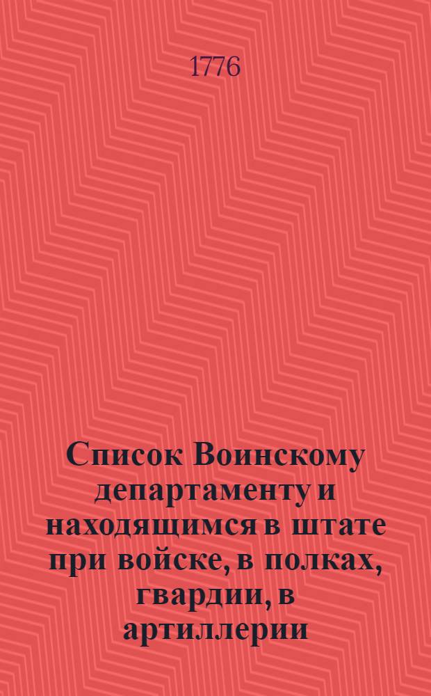 Список Воинскому департаменту и находящимся в штате при войске, в полках, гвардии, в артиллерии, и при других должностях генералитету и штаб-офицерам, такожде кавалерам Воинскаго ордена, и старшинам в нерегулярных войсках. : На 1776 год