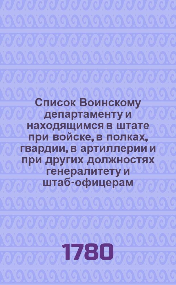 Список Воинскому департаменту и находящимся в штате при войске, в полках, гвардии, в артиллерии и при других должностях генералитету и штаб-офицерам, такожде кавалерам Воинскаго ордена, и старшинам в иррегулярных войсках : На 1780 год