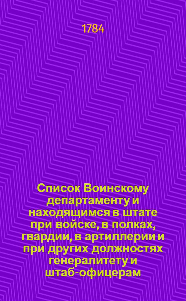 Список Воинскому департаменту и находящимся в штате при войске, в полках, гвардии, в артиллерии и при других должностях генералитету и штаб-офицерам, такожде кавалерам Военнаго ордена и старшинам в иррегулярных войсках : На 1784 год