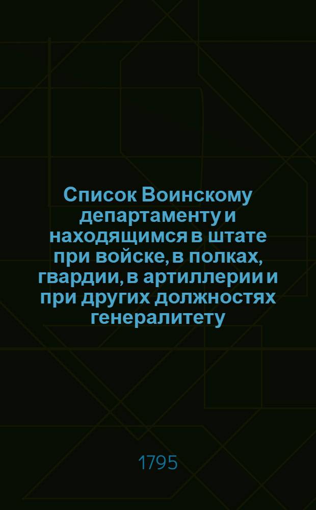Список Воинскому департаменту и находящимся в штате при войске, в полках, гвардии, в артиллерии и при других должностях генералитету, шефам и штаб офицерам, такожде кавалерам Военнаго ордена и старшинам в иррегулярных войсках : На 1795 год
