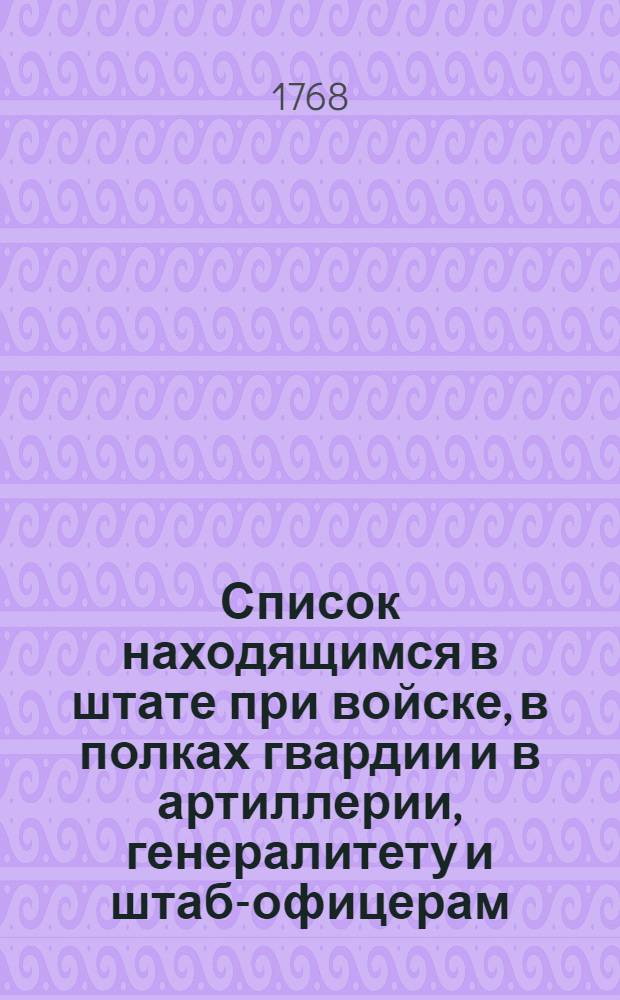 Список находящимся в штате при войске, в полках гвардии и в артиллерии, генералитету и штаб-офицерам. : На 1768 год