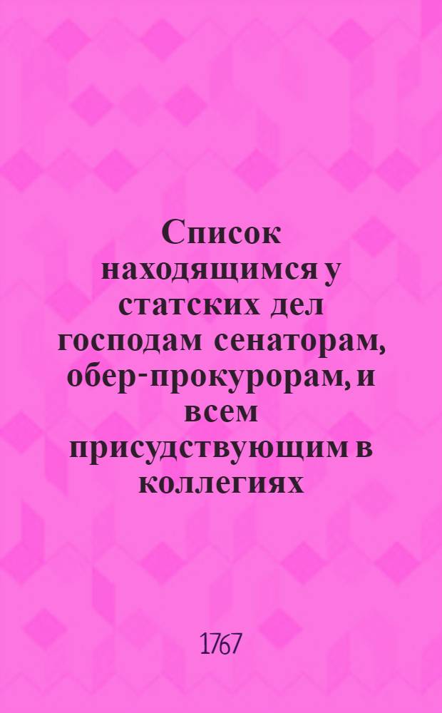 Список находящимся у статских дел господам сенаторам, обер-прокурорам, и всем присудствующим в коллегиях, канцеляриях, конторах, губерниях, провинциях и городах, тако ж прокурорам, оберсекретарям, эксекуторам и секретарям, : С показанием каждаго вступления в службу и настоящий чин. : На 1767 год