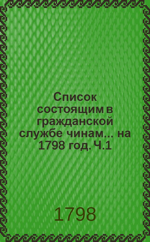 Список состоящим в гражданской службе чинам ... на 1798 год. [Ч.1] : ... перьвых пяти классов ...