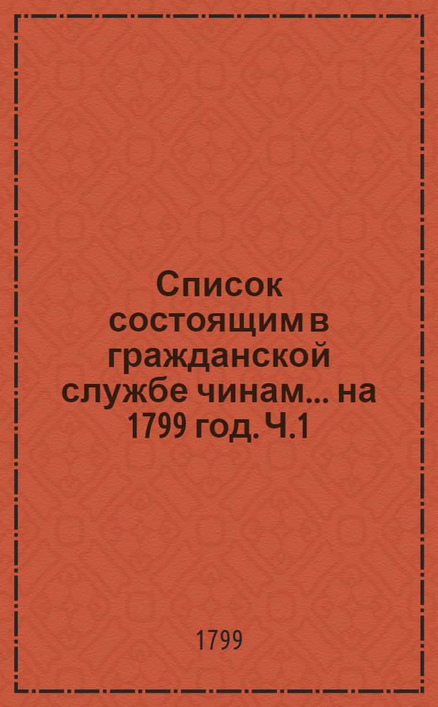 Список состоящим в гражданской службе чинам ... на 1799 год. [Ч.1] : ... перьвых пяти классов ...