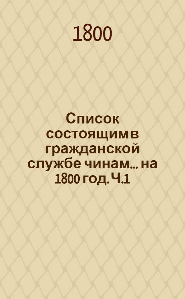 Список состоящим в гражданской службе чинам ... на 1800 год. [Ч.1] : ... втораго, третьяго, четвертаго и пятаго классов ...