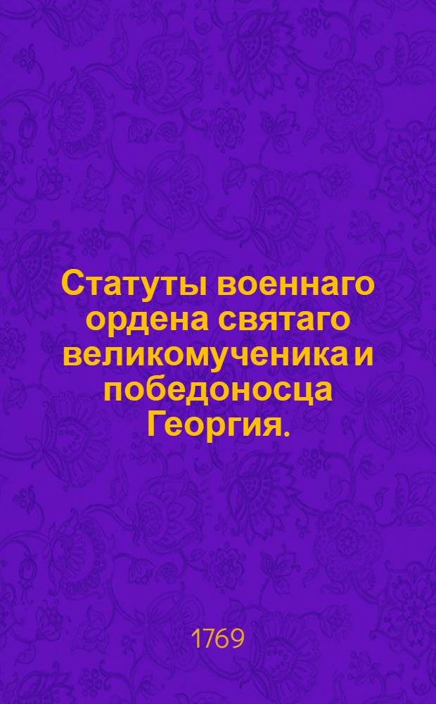 Статуты военнаго ордена святаго великомученика и победоносца Георгия. : Учрежденнаго ея величеством всемилостивейшею государынею императрицею и самодержицею всероссийскою Екатериною Алексеевною. 1769 года ноября 26 дня