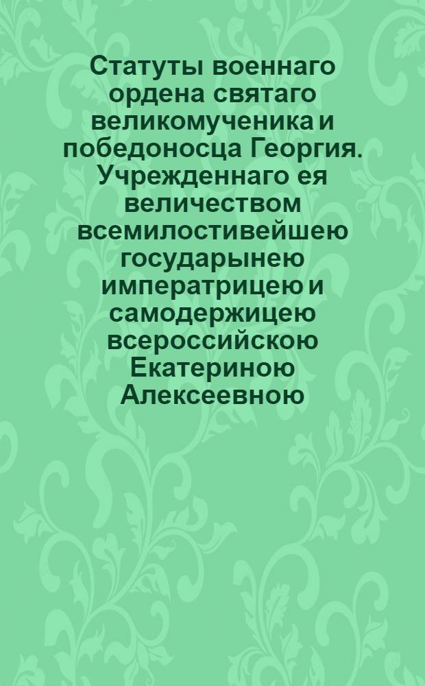 Статуты военнаго ордена святаго великомученика и победоносца Георгия. Учрежденнаго ея величеством всемилостивейшею государынею императрицею и самодержицею всероссийскою Екатериною Алексеевною. 1769 года ноября 26 дня