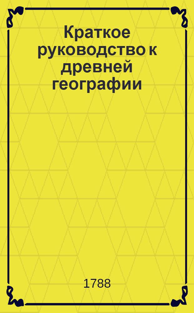 Краткое руководство к древней географии : С изъяснением нынешняго состояния известных в древния времена земель