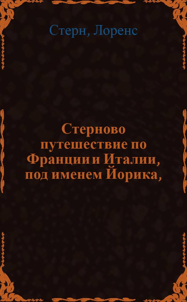 Стерново путешествие по Франции и Италии, под именем Йорика, : Содержащее в себе: необыкновенныя, любопытныя и весьма трогающия приключения; многия критическия разсуждения и замечания, изображающия истинное свойство и дух французскаго народа; нежныя чувствования, тонкия и острыя изречения, нравственныя и философския мысли, основанныя на совершенном познании человеческаго сердца, : С приобщением дружеских писем Йорика к Элизе и Элизы к Йорику