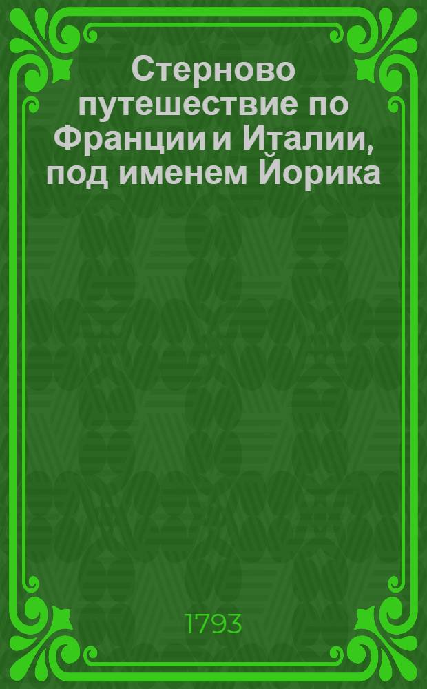Стерново путешествие по Франции и Италии, под именем Йорика : Содержащее в себе: необыкновенныя, любопытныя и весьма трогающия приключения; многия критическия разсуждения и замечания, изображающия истинное свойство и дух французскаго народа; нежныя чувствования, тонкия и острыя изречения, нравственныя и философския мысли, основанныя на совершенном познании человеческаго сердца, С приобщением дружеских писем Йорика к Элизе и Элизы к Йорику. Ч.3