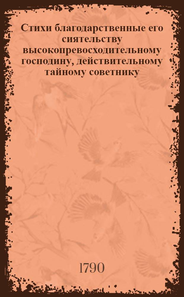 Стихи благодарственные его сиятельству высокопревосходительному господину, действительному тайному советнику, двора ея императорскаго величества обер-камергеру и орденов российских святаго апостола Андрея Первозваннаго, святаго Александра Невскаго и Белаго орла кавалеру, князю Александру Михайловичу Голицыну, истинному покровителю и благотворителю