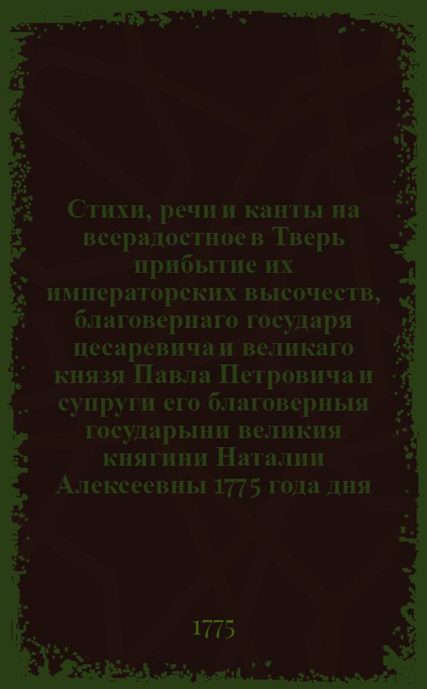 Стихи, речи и канты на всерадостное в Тверь прибытие их императорских высочеств, благовернаго государя цесаревича и великаго князя Павла Петровича и супруги его благоверныя государыни великия княгини Наталии Алексеевны 177[5] года дня