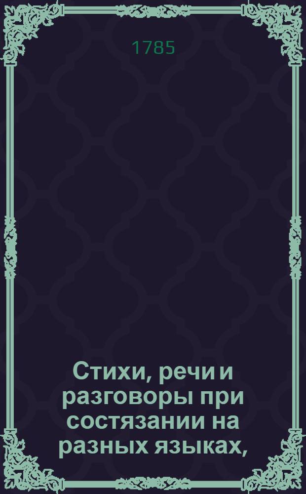 Стихи, речи и разговоры при состязании на разных языках, : В присудствии его сиятельства высокопревосходительнейшаго господина генерал-порутчика, ея императорскаго величества генерал-адъютанта и кавалера графа Ангальта, в Архангельской семинарии 1785 года, марта 11 дня, говоренныя