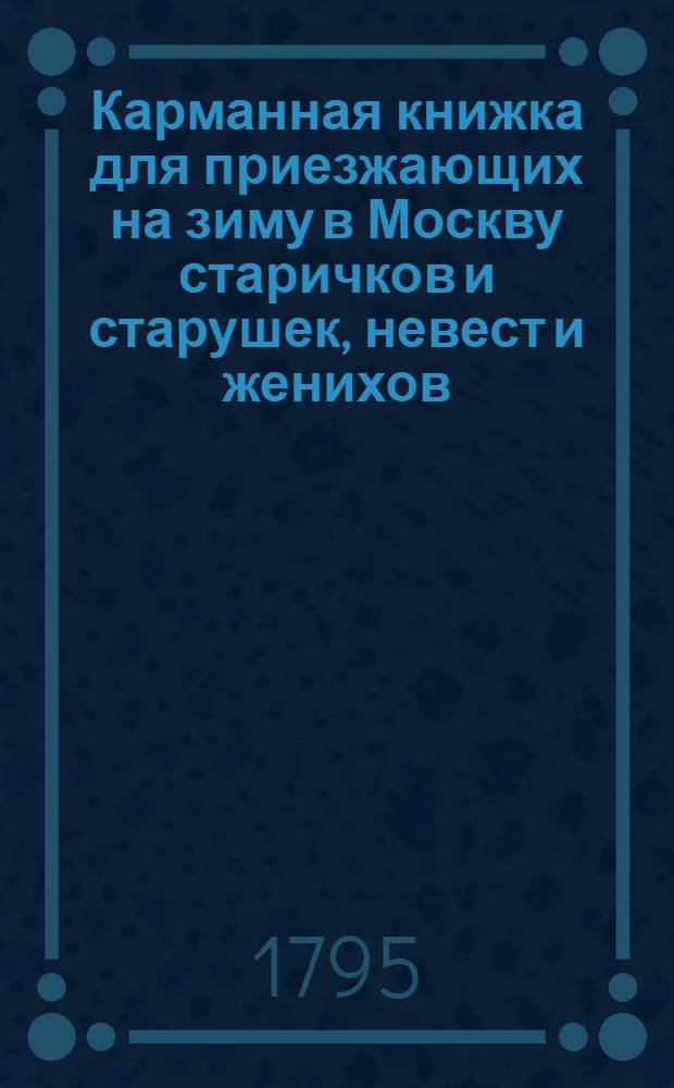 Карманная книжка для приезжающих на зиму в Москву старичков и старушек, невест и женихов, молодых и устарелых девушек, щеголей, вертопрахов, волокит, игроков и проч. или Иносказательныя для них наставления и советы. Ч.1