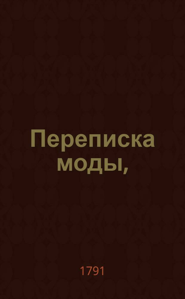 Переписка моды, : Содержащая письма безруких мод, размышления неодушевленных нарядов, разговоры безсловесных чепцов, чувствования мебелей, карет, записных книжек, пуговиц и старозаветных манек, кунташей, шлафоров, телогрей и пр. : Нравственное и критическое сочинение, в коем с истинной стороны открыты нравы, образ жизни и разныя смешныя и важныя сцены моднаго века