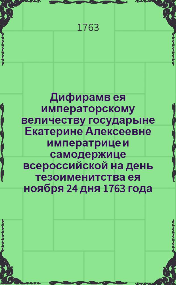 Дифирамв ея императорскому величеству государыне Екатерине Алексеевне императрице и самодержице всероссийской на день тезоименитства ея ноября 24 дня 1763 года.