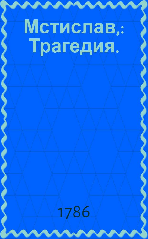 Мстислав, : Трагедия. : Представлена в перьвый раз маия 16 дня на Императорском теятре, в Санктпетербурге 1774 году