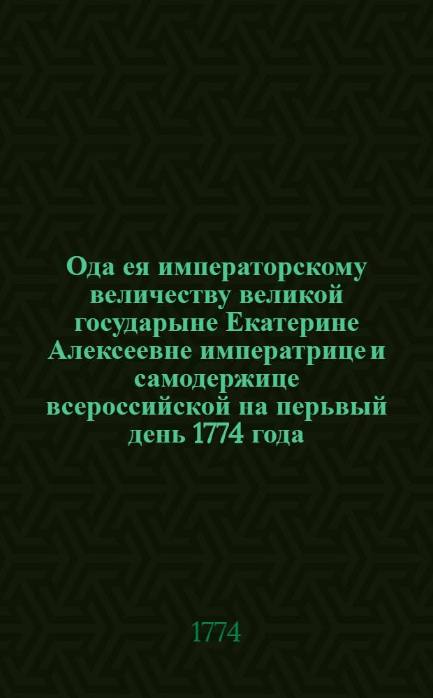 Ода ея императорскому величеству великой государыне Екатерине Алексеевне императрице и самодержице всероссийской на перьвый день 1774 года.