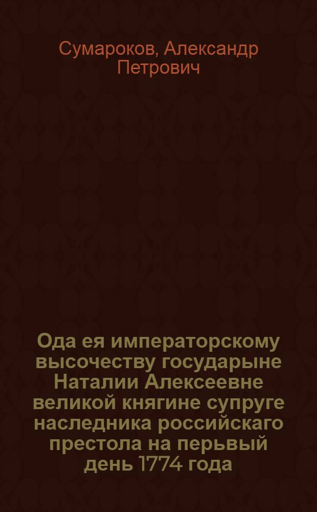 Ода ея императорскому высочеству государыне Наталии Алексеевне великой княгине супруге наследника российскаго престола на перьвый день 1774 года.