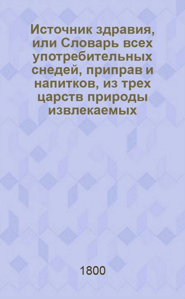 Источник здравия, или Словарь всех употребительных снедей, приправ и напитков, из трех царств природы извлекаемых, : С подробным описанием их лекарственных сил и полезных или вредных действий в теле человеческом, смотря по различным темпераментам или сложениям онаго, : С присовокуплением многих полезнейших и новейших открытий, касательно сохранение ! здоровья и врачевания болезней как внутренних, так и наружных