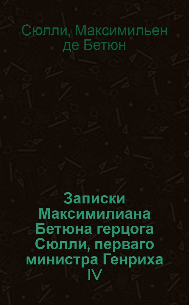 Записки Максимилиана Бетюна герцога Сюлли, перваго министра Генриха IV : Приведенныя в порядок и примечаниями снабденныя, новейшаго вновь просмотреннаго и исправленнаго издания в Лондоне
