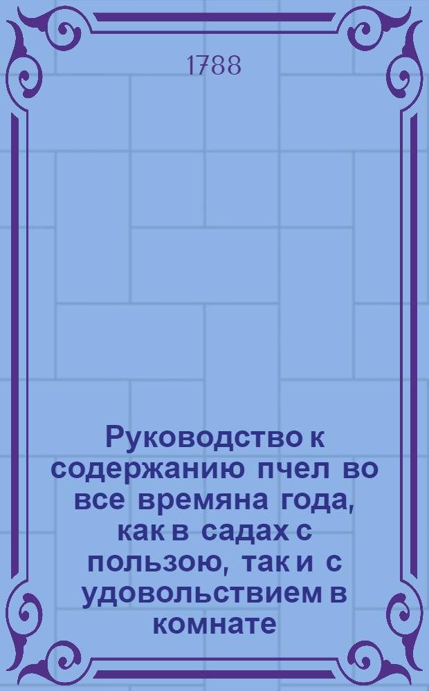 Руководство к содержанию пчел во все времяна года, как в садах с пользою, так и с удовольствием в комнате, без всякаго от оных безпокойства. : Выписано из аглинскаго подлинника, : С приобщением примечания, каким образом и в северных странах употреблять средство сие