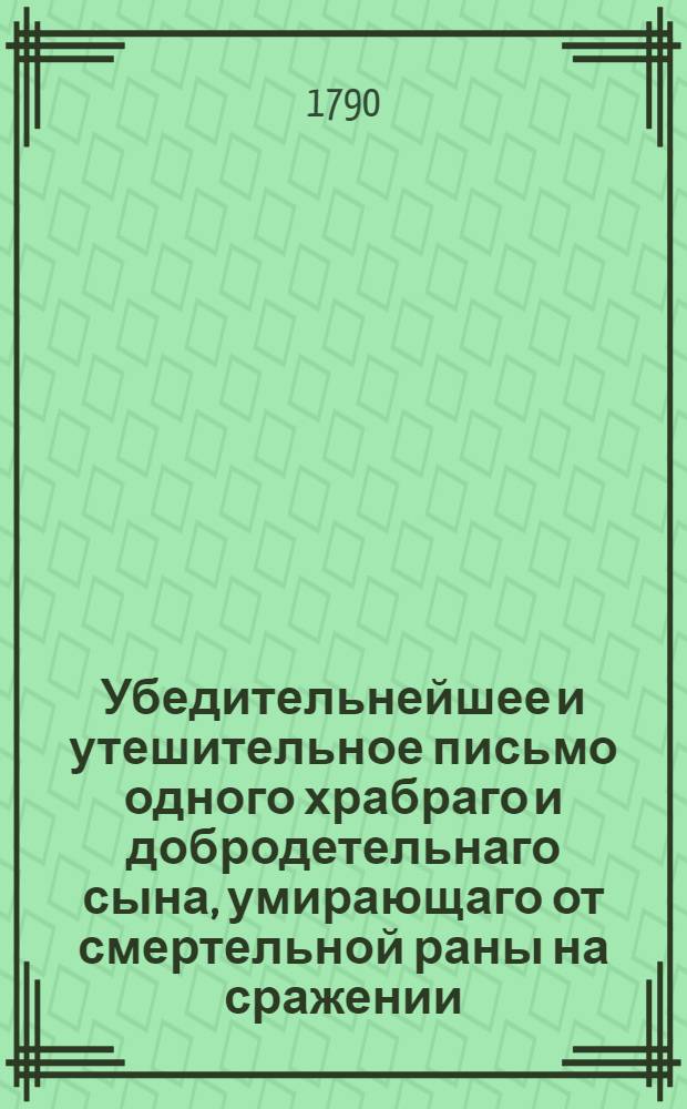 Убедительнейшее и утешительное письмо одного храбраго и добродетельнаго сына, умирающаго от смертельной раны на сражении, к своему храброму же отцу, : После котораго следуют краткия правила о сохранении здравия, выбранныя из лучших о врачебной науке писателей. : Перевод с немецкаго