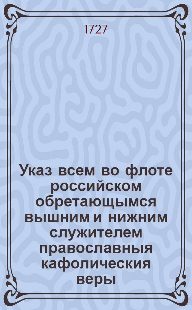 Указ всем во флоте российском обретающымся вышним и нижним служителем православныя кафолическия веры. : Коим образом, и в которое время по вся дни должни приносить Господу Богу моления. А которыя иных законов в службе обретаются, те по своим уставам, однакож в тож время