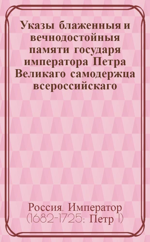 Указы блаженныя и вечнодостойныя памяти государя императора Петра Великаго самодержца всероссийскаго. : Состоявшияся с 1714, по кончину его императорскаго величества, генваря по 28 число 1725 году