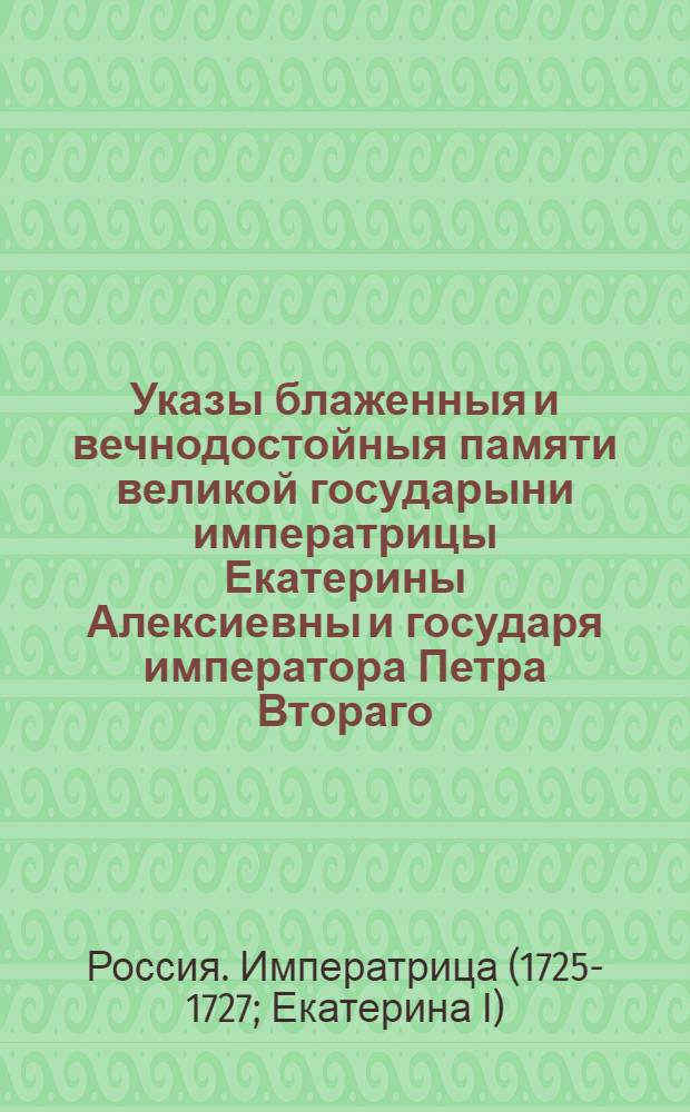 Указы блаженныя и вечнодостойныя памяти великой государыни императрицы Екатерины Алексиевны и государя императора Петра Втораго : Состоявшиеся с 1725 генваря с 28 числа по 1730 год