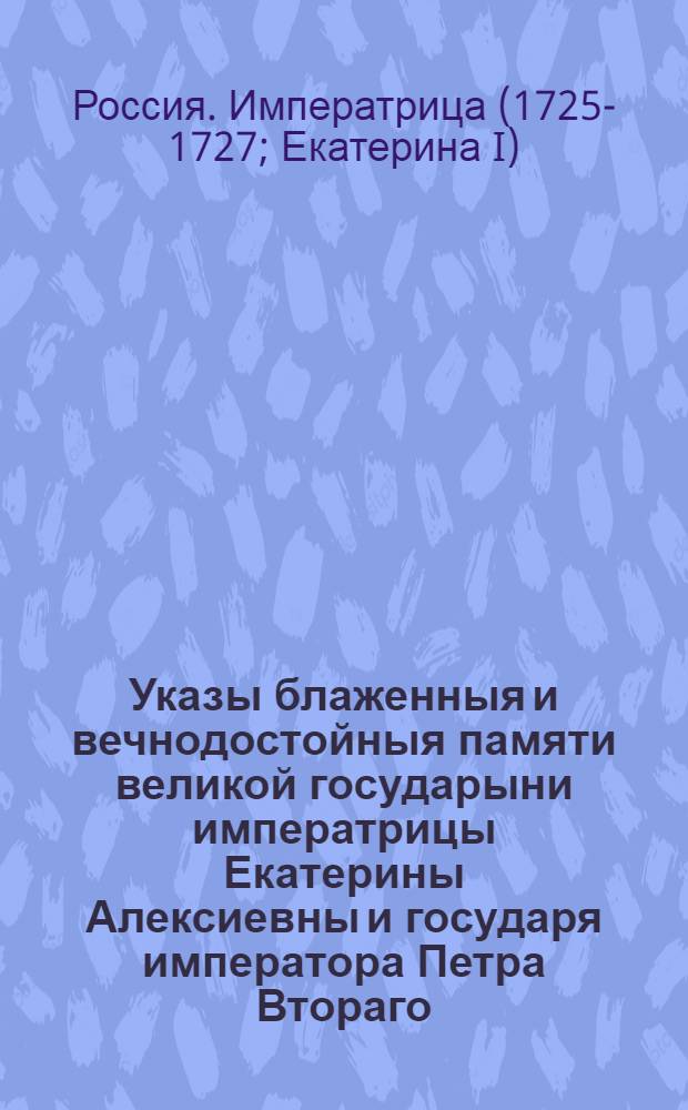 Указы блаженныя и вечнодостойныя памяти великой государыни императрицы Екатерины Алексиевны и государя императора Петра Втораго : Состоявшиеся с 1725 генваря с 28 числа по 1730 год