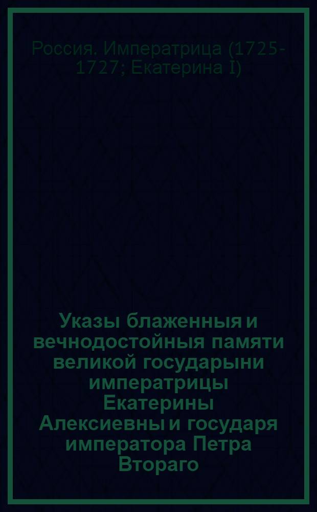 Указы блаженныя и вечнодостойныя памяти великой государыни императрицы Екатерины Алексиевны и государя императора Петра Втораго : Состоявшиеся с 1725 генваря с 28 числа по 1730 год