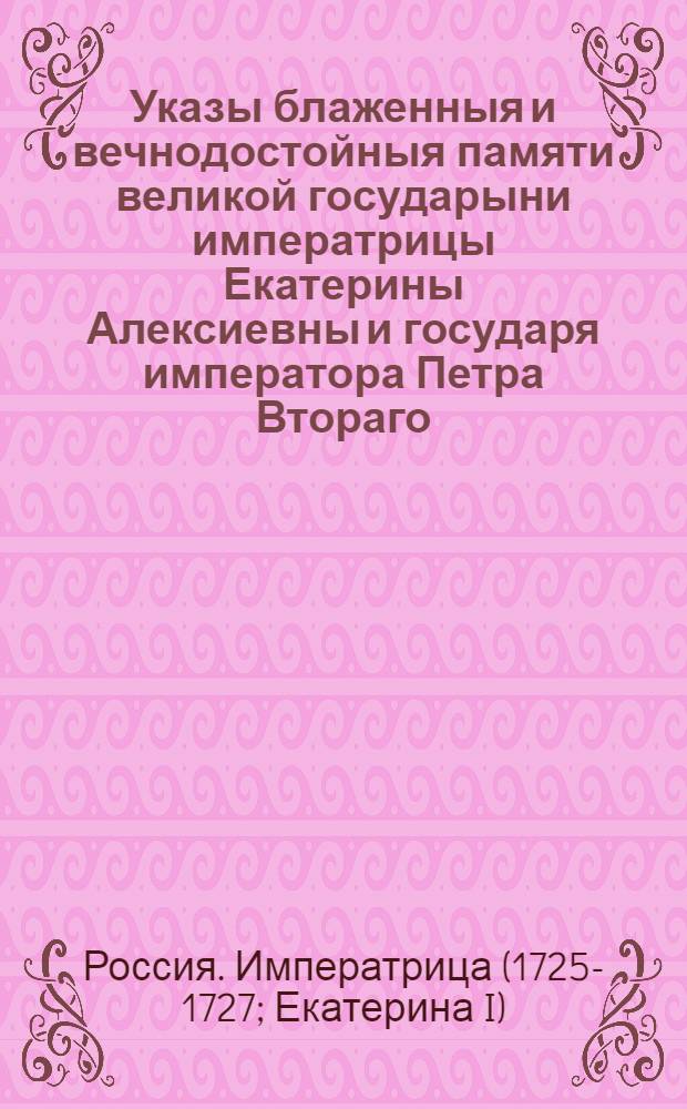 Указы блаженныя и вечнодостойныя памяти великой государыни императрицы Екатерины Алексиевны и государя императора Петра Втораго : Состоявшиеся с 1725 генваря с 28 числа по 1730 год