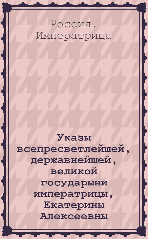 Указы всепресветлейшей, державнейшей, великой государыни императрицы, Екатерины Алексеевны, самодержицы всероссийской, : Состоявшиеся с благополучнейшаго вступления ея императорскаго величества на всероссийский императорский престол, с 28 июня, 1762 по 1763 год