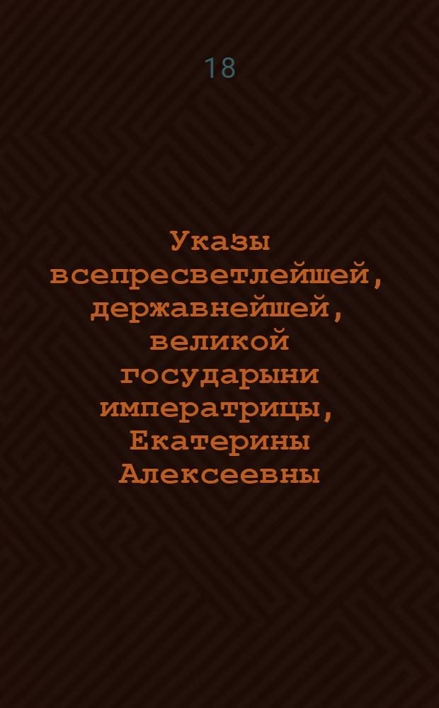 Указы всепресветлейшей, державнейшей, великой государыни императрицы, Екатерины Алексеевны, самодержицы всероссийской, : Состоявшиеся с благополучнейшаго вступления ея императорскаго величества на всероссийский императорский престол, с 28 июня, 1762 по 1763 год
