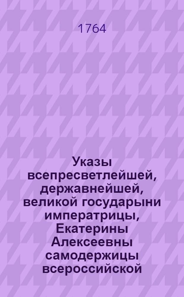 Указы всепресветлейшей, державнейшей, великой государыни императрицы, Екатерины Алексеевны самодержицы всероссийской, : Состоявшиеся с генваря по июль месяц 1763 года