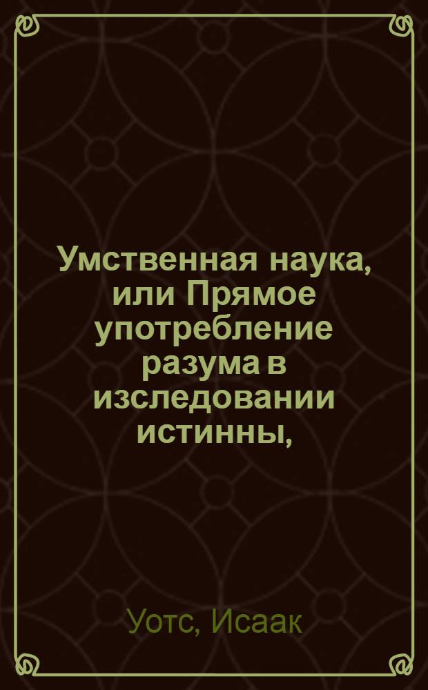 Умственная наука, или Прямое употребление разума в изследовании истинны, : Со многими правилами для предохранения от заблуждений, как в учении, так и в общей жизни. : В пользу юношества в Благородном пансионе при Имп. Московском университете