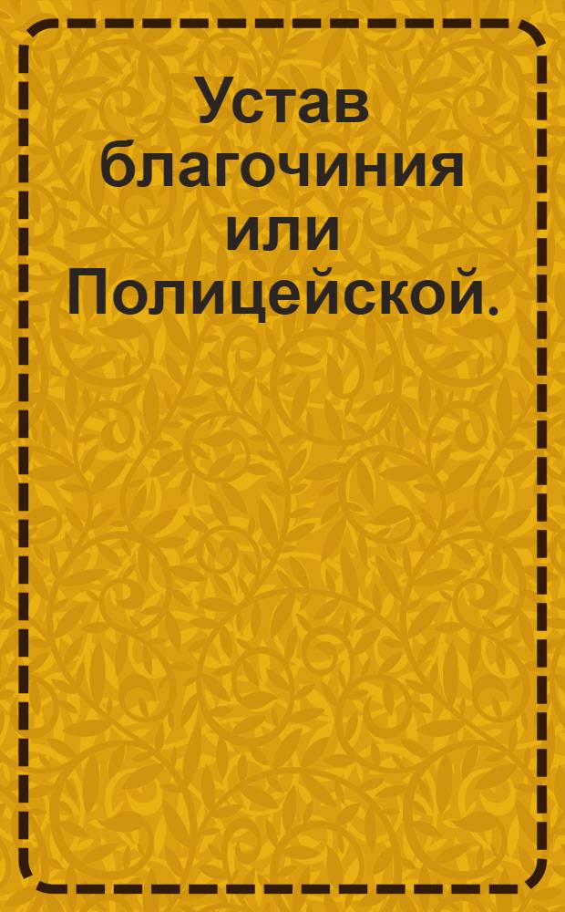 Устав благочиния или Полицейской. : Часть первая. : Утвержден в Санктпетербурге апреля 8 дня 1782 года