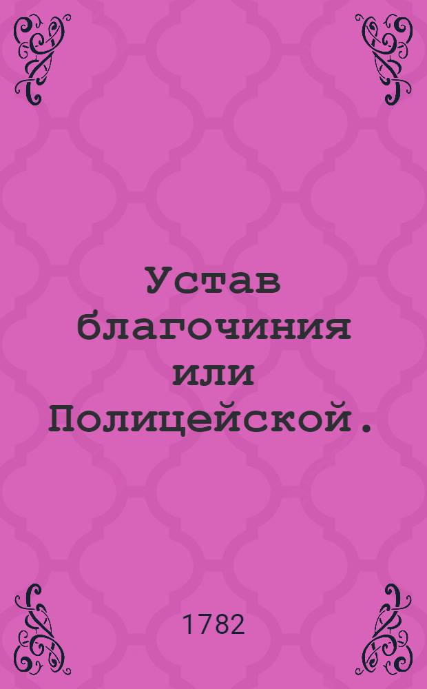 Устав благочиния или Полицейской. : Часть первая. : Утвержден в Санктпетербурге апреля 8 дня 1782 года