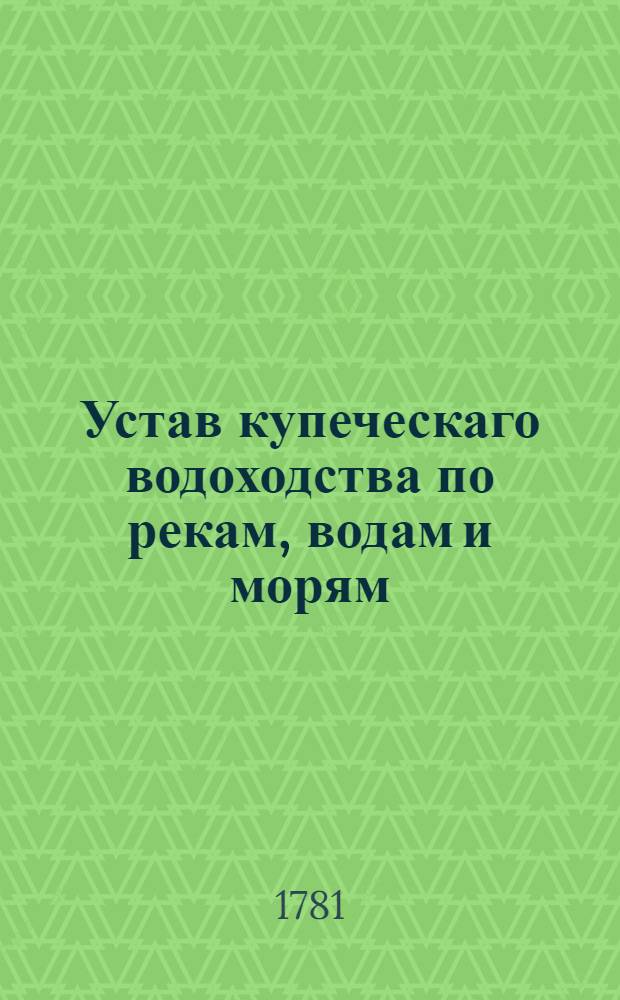 Устав купеческаго водоходства по рекам, водам и морям : [Сочинены в 1781 году]. Ч.1