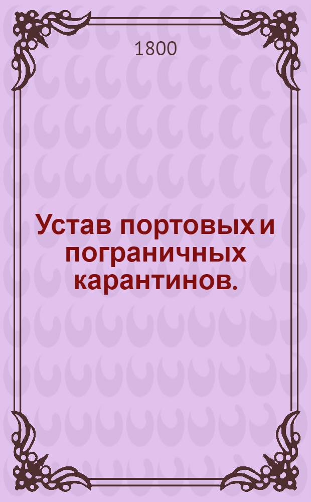 Устав портовых и пограничных карантинов. : Утвержден в Петергофе июля 7 дня 1800 г.
