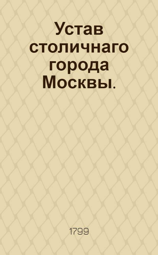 Устав столичнаго города Москвы. : Утвержден генваря 17 дня 1799 года. В Санктпетербурге