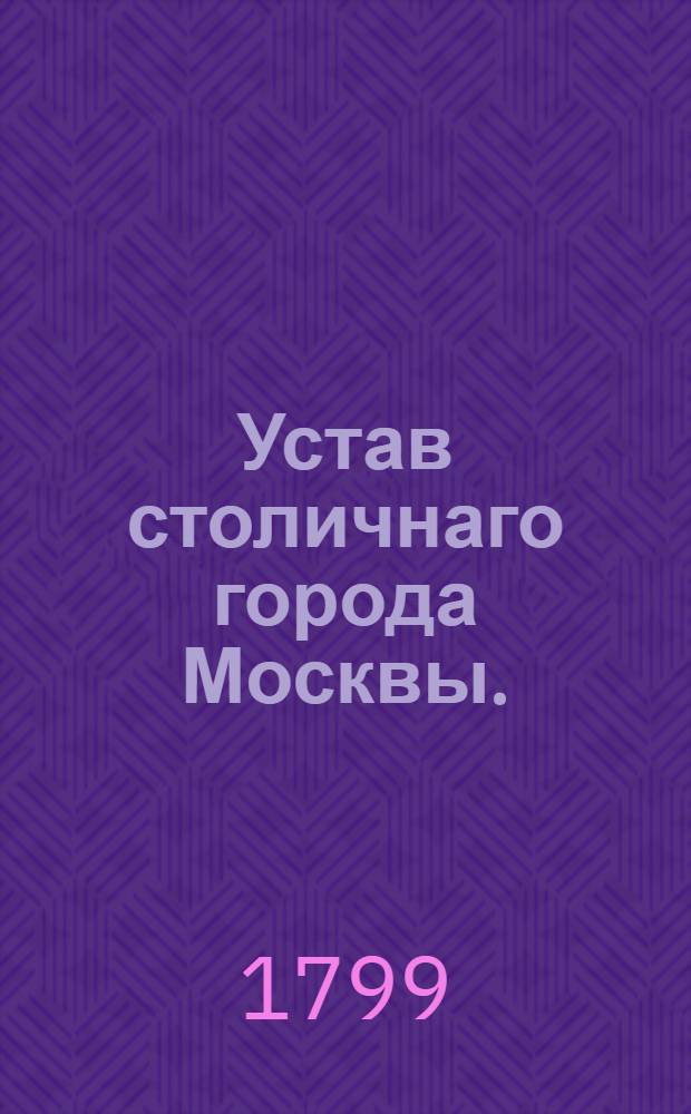 Устав столичнаго города Москвы. : Утвержден генваря 17 дня 1799 года. В Санктпетербурге
