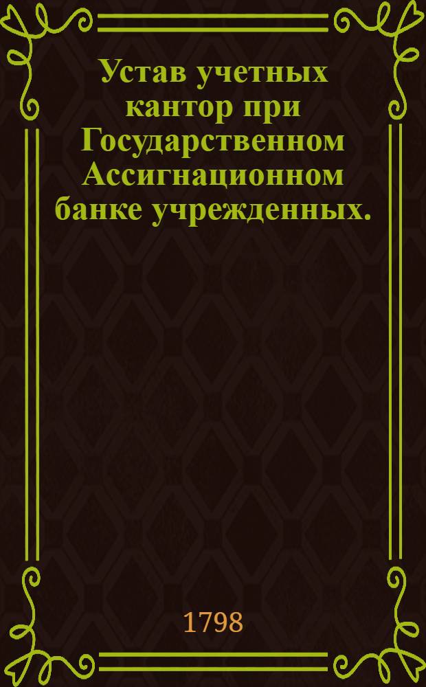 Устав учетных кантор при Государственном Ассигнационном банке учрежденных. : Утвержден в С.П.бурге декабря 18 дня 1797 года